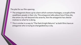 The plot for our film opening:
• The antagonist shows up to a barn which contains hostages; a couple of the
wealthiest people in their city.The antagonist talks about how if they die,
the entire city will descend into anarchy. But the antagonist has ulterior
motives to what he is doing.
• This is similar in a way to “The Dark Knight Returns” as both films have an
antagonist who is trying to change/destroy a city.
• The setting of our film opening was an abandoned almost empty barn which
took away the distractions from something which would have background
to take the minds of our audience away from the content taking place.The
use of the setting helped the audience understand what was happening.
 