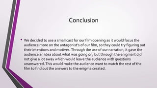 The Barthes Narrative code applies to our film opening as it contains quite enigma,
hints but no answers are given which leaves the audience wanting to know more and
draws them into the film opening. An example of this is the two hostages and short
clip of someone getting shot makes the audience wonder as to why they are being
killed which can lead them to have their own ideas on their actual motives.
There is also the action code which is linked to the murder towards the beginning and
builds up suspense to the murder at the end of the opening.
Symbolic code is also used as the main two characters are quite mysterious and you
can see the anger shown within the main antagonist as he snaps at the victim and
shoots him.This could lead to the character development but will not be seen as we
only have the film opening.
 
