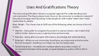 Uses And GratificationsTheory
The Uses and gratifications theory is a popular approach to understanding mass
communicationThe theory places more focus on the consumer or audience instead of
the actual message itself by asking “what people do with media” rather than “what
media does to people.
Basic Model –The theory has to fulfil one of the following when we choose a form of
media:
• Identify – being able to recognise the product or person shown, role models that
reflect similar values to yours, aspiring to be someone else.
• Educate – being able to acquire information, knowledge and understanding.
• Entertain –What you are consuming should give you enjoyment and also some
form of ‘escapism’ enabling us to forget our worries temporarily.
• Social interaction – the ability for media products to produce a topic of
conversation between other people, to spark debates (e.g who is left on the X-
factor).
 