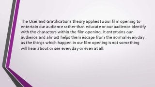 The Uses and Gratifications theory applies to our film opening to
entertain our audience rather than educate or our audience identify
with the characters within the film opening. It entertains our
audience and almost helps them escape from the normal everyday
as the things which happen in our film opening is not something
will hear about or see everyday or even at all.
 
