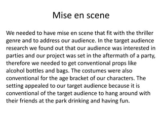 Mise en scene
We needed to have mise en scene that fit with the thriller
genre and to address our audience. In the target audience
research we found out that our audience was interested in
parties and our project was set in the aftermath of a party,
therefore we needed to get conventional props like
alcohol bottles and bags. The costumes were also
conventional for the age bracket of our characters. The
setting appealed to our target audience because it is
conventional of the target audience to hang around with
their friends at the park drinking and having fun.
 