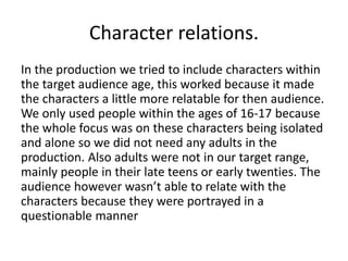 Character relations.
In the production we tried to include characters within
the target audience age, this worked because it made
the characters a little more relatable for then audience.
We only used people within the ages of 16-17 because
the whole focus was on these characters being isolated
and alone so we did not need any adults in the
production. Also adults were not in our target range,
mainly people in their late teens or early twenties. The
audience however wasn’t able to relate with the
characters because they were portrayed in a
questionable manner
 