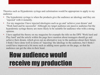 How audience would
receive my production
Theories such as Hypodermic syringe and culmination would be appropriate to apply to my
audience
• The hypodermic syringe is when the products give the audience an ideology and they are
‘injected’ with it instantly.
• For my magazine I have injected ideologies such as go and ‘achieve your dream’ and
‘Work hard and be successful.’Although my target audience are passive audience but the
hypodermic syringe theory are more likely to be suitable for audience who with a strong
opinion.
• I have applied the theory on my magazine for example the title on the DPS ‘Work hard and
Play hard’ and the article within the page have mention about teenagers should go and
achieve their dream, which gives out an alternative way to the audience about their future.
I think I have done well in terms of ‘injecting’ the ideology to the audience, but I think I
could have improved a bit more such as adding more quotes on the page, so that the
audience can get the idea in their head.
 