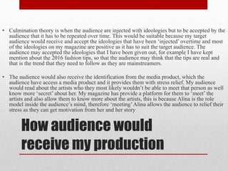 How audience would
receive my production
• Culmination theory is when the audience are injected with ideologies but to be accepted by the
audience that it has to be repeated over time. This would be suitable because my target
audience would receive and accept the ideologies that have been ‘injected’ overtime and most
of the ideologies on my magazine are positive as it has to suit the target audience. The
audience may accepted the ideologies that I have been given out, for example I have kept
mention about the 2016 fashion tips, so that the audience may think that the tips are real and
that is the trend that they need to follow as they are mainstreamers.
• The audience would also receive the identification from the media product, which the
audience have access a media product and it provides them with stress relief. My audience
would read about the artists who they most likely wouldn’t be able to meet that person as well
know more ‘secret’ about her. My magazine has provide a platform for them to ‘meet’ the
artists and also allow them to know more about the artists, this is because Alina is the role
model inside the audience’s mind, therefore ‘meeting’Alina allows the audience to relief their
stress as they can get motivation from her and her story
 