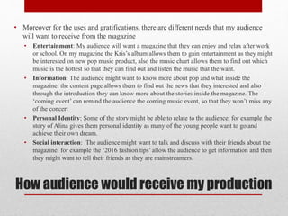 How audience would receive my production
• Moreover for the uses and gratifications, there are different needs that my audience
will want to receive from the magazine
• Entertainment: My audience will want a magazine that they can enjoy and relax after work
or school. On my magazine the Kris’s album allows them to gain entertainment as they might
be interested on new pop music product, also the music chart allows them to find out which
music is the hottest so that they can find out and listen the music that the want.
• Information: The audience might want to know more about pop and what inside the
magazine, the content page allows them to find out the news that they interested and also
through the introduction they can know more about the stories inside the magazine. The
‘coming event’ can remind the audience the coming music event, so that they won’t miss any
of the concert
• Personal Identity: Some of the story might be able to relate to the audience, for example the
story of Alina gives them personal identity as many of the young people want to go and
achieve their own dream.
• Social interaction: The audience might want to talk and discuss with their friends about the
magazine, for example the ‘2016 fashion tips’ allow the audience to get information and then
they might want to tell their friends as they are mainstreamers.
 