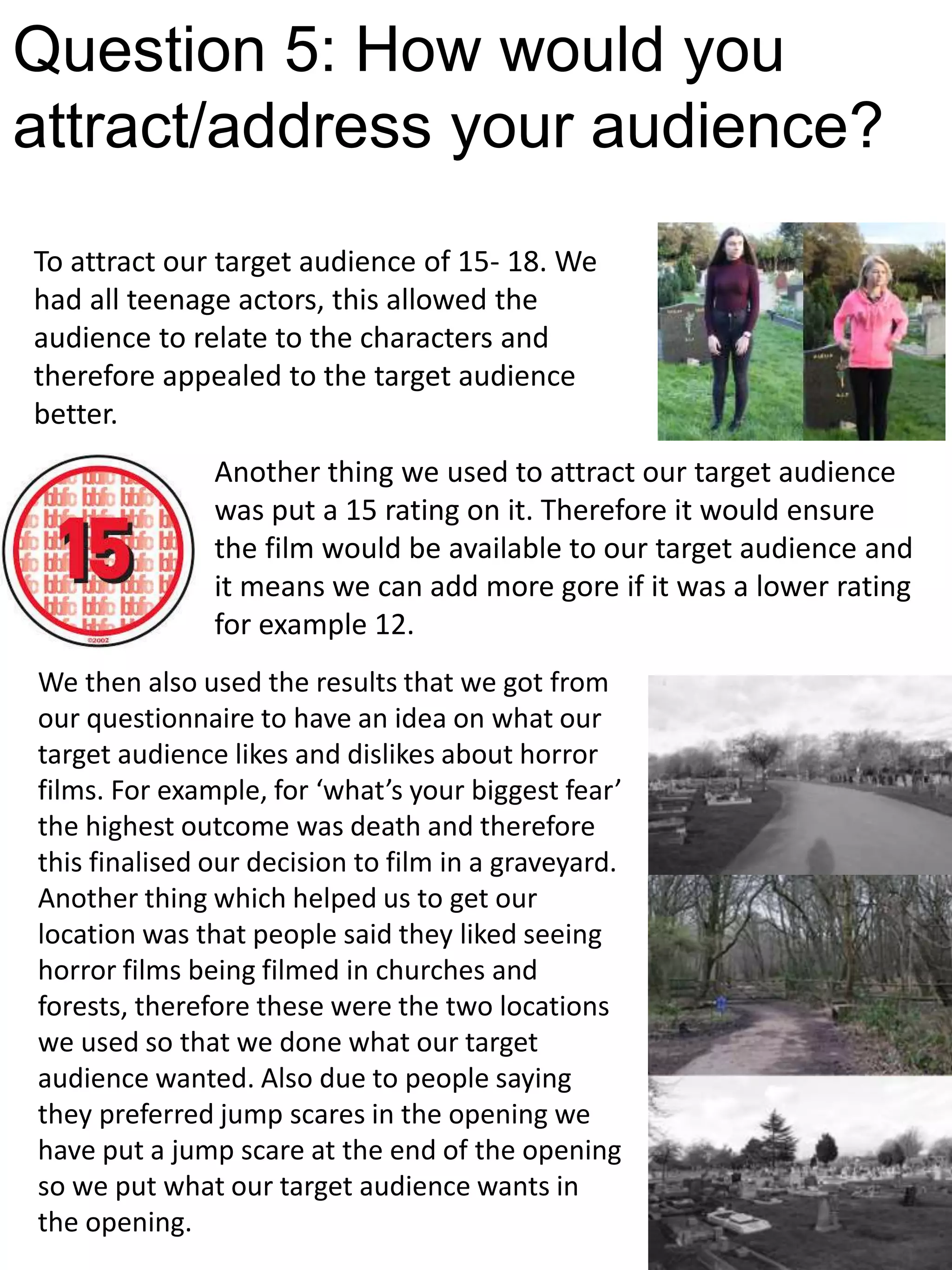 Question 5: How would you
attract/address your audience?
To attract our target audience of 15- 18. We
had all teenage actors, this allowed the
audience to relate to the characters and
therefore appealed to the target audience
better.
Another thing we used to attract our target audience
was put a 15 rating on it. Therefore it would ensure
the film would be available to our target audience and
it means we can add more gore if it was a lower rating
for example 12.
We then also used the results that we got from
our questionnaire to have an idea on what our
target audience likes and dislikes about horror
films. For example, for ‘what’s your biggest fear’
the highest outcome was death and therefore
this finalised our decision to film in a graveyard.
Another thing which helped us to get our
location was that people said they liked seeing
horror films being filmed in churches and
forests, therefore these were the two locations
we used so that we done what our target
audience wanted. Also due to people saying
they preferred jump scares in the opening we
have put a jump scare at the end of the opening
so we put what our target audience wants in
the opening.