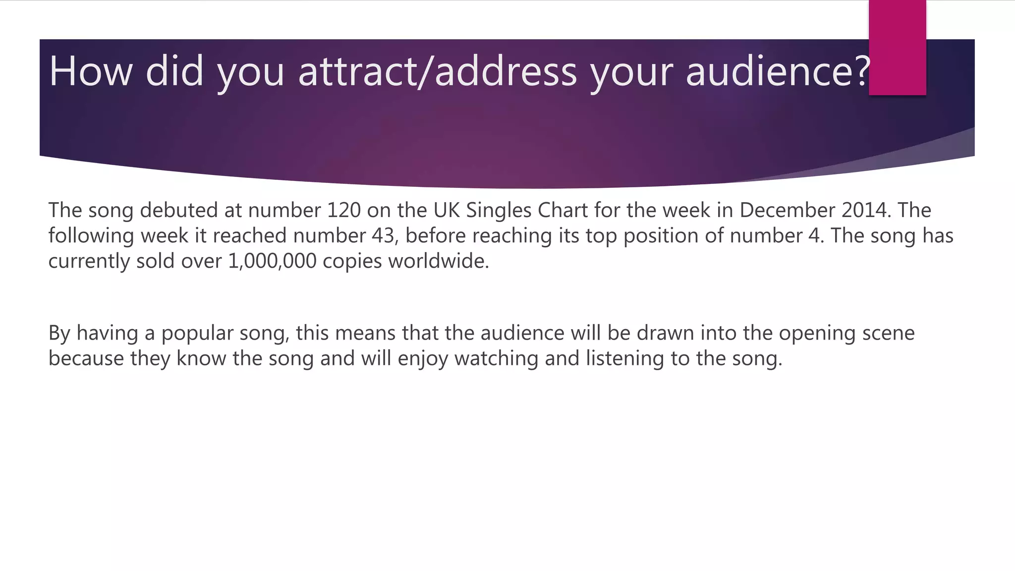 How did you attract/address your audience?
The song debuted at number 120 on the UK Singles Chart for the week in December 2014. The
following week it reached number 43, before reaching its top position of number 4. The song has
currently sold over 1,000,000 copies worldwide.
By having a popular song, this means that the audience will be drawn into the opening scene
because they know the song and will enjoy watching and listening to the song.
 