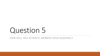 Question 5
HOW WILL YOU ATTRACT/ ADDRESS YOUR AUDIENCE?
 