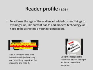 Reader profile (age)
• To address the age of the audience I added current things to
my magazine, like current bands and modern technology, as i
need to be attracting a younger generation.
Also if someone sees their
favourite artist(s) here they
are more likely to pick up the
magazine and read it.
Using the recognisable
iTunes will attract the right
audience to read the
magazine.
 