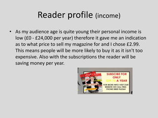 Reader profile (income)
• As my audience age is quite young their personal income is
low (£0 - £24,000 per year) therefore it gave me an indication
as to what price to sell my magazine for and I chose £2.99.
This means people will be more likely to buy it as it isn't too
expensive. Also with the subscriptions the reader will be
saving money per year.
 