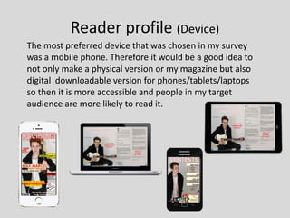 Reader profile (Device)
The most preferred device that was chosen in my survey
was a mobile phone. Therefore it would be a good idea to
not only make a physical version or my magazine but also
digital downloadable version for phones/tablets/laptops
so then it is more accessible and people in my target
audience are more likely to read it.
 