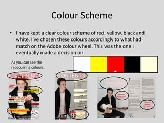 Colour Scheme
• I have kept a clear colour scheme of red, yellow, black and
white. I’ve chosen these colours accordingly to what had
match on the Adobe colour wheel. This was the one I
eventually made a decision on.
As you can see the
reoccurring colours:
 