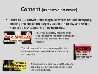 Content (as shown on cover)
• I tried to use conventional magazine words that are intriguing,
enticing and attract the target audience in to buy and read it.
Here are a few examples of my headlines.
This is my main story headline and I
used to question to directly address it at
the audience and make them feel
engaged.
The pull quote adds mystery meaning that the
audience will want to read the rest of the story
and magazine.
This is direct and tells you what the story’s
about but not anything else so will attract
the target audience.
 