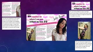 The pink text establishes to the readers
what is the question and what is the
answer from the Q&A it also highlights
each question asked so that no question
is missed by the reader. It helps them
easily locate each different question so
that readers can quickly read the page.
The use of three different colours and large
speech marks helps to make the pull quote stand
out and give the readers an insight into what else
is included in the article.
The use of the extra image lets the
reader see what the artist is wearing
which allows them to copy her style.
It also makes the page look more
interesting and colourful.
 