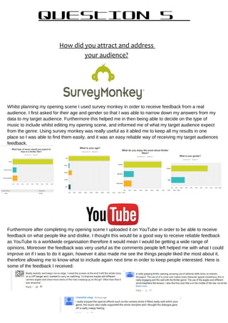 QUESTION 5
How did you attract and address
your audience?
Whilst planning my opening scene I used survey monkey in order to receive feedback from a real
audience. I first asked for their age and gender so that I was able to narrow down my answers from my
data to my target audience. Furthermore this helped me in then being able to decide on the type of
music to include whilst editing my opening scene, and informed me of what my target audience expect
from the genre. Using survey monkey was really useful as it abled me to keep all my results in one
place so I was able to find them easily, and it was an easy reliable way of receiving my target audiences
feedback.
Furthermore after completing my opening scene I uploaded it on YouTube in order to be able to receive
feedback on what people like and dislike. I thought this would be a good way to receive reliable feedback
as YouTube Is a worldwide organisation therefore it would mean I would be getting a wide range of
opinions. Moreover the feedback was very useful as the comments people left helped me with what I could
improve on if I was to do it again, however it also made me see the things people liked the most about it,
therefore allowing me to know what to include again next time in order to keep people interested. Here is
some of the feedback I received:
 