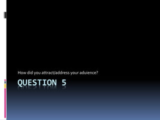 QUESTION 5
How did you attract/address your aduience?
 