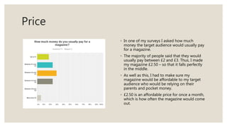 Price
◦ In one of my surveys I asked how much
money the target audience would usually pay
for a magazine.
◦ The majority of people said that they would
usually pay between £2 and £3. Thus, I made
my magazine £2.50 – so that it falls perfectly
in the middle.
◦ As well as this, I had to make sure my
magazine would be affordable to my target
audience who would be relying on their
parents and pocket money.
◦ £2.50 is an affordable price for once a month,
which is how often the magazine would come
out.
 