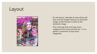 Layout
◦ For the layout, I decided to have all the sell
lines and sub images framing my dominant
image so that the eye is drawn to the
dominant image.
◦ This is the way that most pop music
magazine front covers are laid out – it is a
generic convention of pop music
magazines.
 