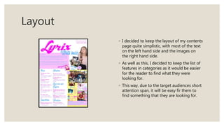 Layout
◦ I decided to keep the layout of my contents
page quite simplistic, with most of the text
on the left hand side and the images on
the right hand side.
◦ As well as this, I decided to keep the list of
features in categories as it would be easier
for the reader to find what they were
looking for.
◦ This way, due to the target audiences short
attention span, it will be easy fir them to
find something that they are looking for.
 