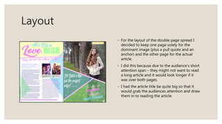 Layout
◦ For the layout of the double page spread I
decided to keep one page solely for the
dominant image (plus a pull quote and an
anchor) and the other page for the actual
article.
◦ I did this because due to the audience’s short
attention span – they might not want to read
a long article and it would look longer if it
was over both pages.
◦ I had the article title be quite big so that it
would grab the audiences attention and draw
them in to reading the article.
 