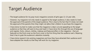Target Audience
◦ The target audience for my pop music magazine consists of girls ages 11-13 year olds.
◦ However, my magazine not only needs to appeal to the target audience, it also needs to meet
the approval of the parents of the target audience. This is due to the fact that if it does not meet
the approval of the parents then they might not allow their children to purchase the magazine.
◦ I have done my best to make sure that the magazine is clean cut and appealing to the target
audience so that they will want to buy and read it. I have done this through the use of language
and register, fonts, colours, clothes, makeup and features/offers in the magazine – that are
featured on the front cover as the front cover is the first thing that the audience see’s. Meaning
that it has to grab the audience’s attention instantly.
◦ I have done research into existing magazines and how they have attracted their audience and I
have adapted the results so that they will work for my magazine.
 