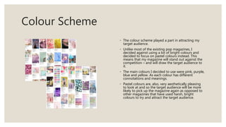 Colour Scheme
◦ The colour scheme played a part in attracting my
target audience.
◦ Unlike most of the existing pop magazines, I
decided against using a lot of bright colours and
decided to focus on pastel colours instead. This
means that my magazine will stand out against the
competition – and will draw the target audience to
it.
◦ The main colours I decided to use were pink, purple,
blue and yellow. As each colour has different
connotations and meanings.
◦ Pastel colours are, also, very aesthetically pleasing
to look at and so the target audience will be more
likely to pick up the magazine again as opposed to
other magazines that have used harsh, bright
colours to try and attract the target audience.
 