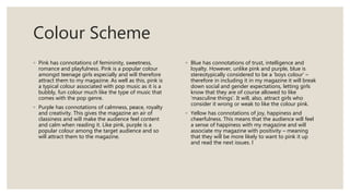Colour Scheme
◦ Pink has connotations of femininity, sweetness,
romance and playfulness. Pink is a popular colour
amongst teenage girls especially and will therefore
attract them to my magazine. As well as this, pink is
a typical colour associated with pop music as it is a
bubbly, fun colour much like the type of music that
comes with the pop genre.
◦ Purple has connotations of calmness, peace, royalty
and creativity. This gives the magazine an air of
classiness and will make the audience feel content
and calm when reading it. Like pink, purple is a
popular colour among the target audience and so
will attract them to the magazine.
◦ Blue has connotations of trust, intelligence and
loyalty. However, unlike pink and purple, blue is
stereotypically considered to be a ‘boys colour’ –
therefore in including it in my magazine it will break
down social and gender expectations, letting girls
know that they are of course allowed to like
‘masculine things’. It will, also, attract girls who
consider it wrong or weak to like the colour pink.
◦ Yellow has connotations of joy, happiness and
cheerfulness. This means that the audience will feel
a sense of happiness with my magazine and will
associate my magazine with positivity – meaning
that they will be more likely to want to pink it up
and read the next issues. l
 