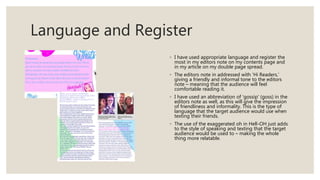 Language and Register
◦ I have used appropriate language and register the
most in my editors note on my contents page and
in my article on my double page spread.
◦ The editors note in addressed with ‘Hi Readers,’
giving a friendly and informal tone to the editors
note – meaning that the audience will feel
comfortable reading it.
◦ I have used an abbreviation of ‘gossip’ (goss) in the
editors note as well, as this will give the impression
of friendliness and informality. This is the type of
language that the target audience would use when
texting their friends.
◦ The use of the exaggerated oh in Hell-OH just adds
to the style of speaking and texting that the target
audience would be used to – making the whole
thing more relatable.
 