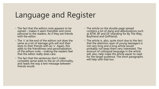 Language and Register
◦ The fact that the editors note appears to be
signed – makes it seem friendlier and more
personal to the readers. As if they are friends
with the editor.
◦ The ‘x’ at the end of the editors not does the
same as a lot of teenage girls will end their
texts to their friends with an ‘x’. Again, this
adds to the friendliness and personalisation
of the editors note – making the readers feel
that the editor really does care.
◦ The fact that the sentences don’t make
complete sense adds to the air of informality,
and reads the way a text message between
friends would.
◦ The article on the double page spread
contains a lot of slang and abbreviations such
as BTW, BF and GF (standing for By The Way,
Boyfriend and Girlfriend).
◦ The article is, also, quite short due to the fact
that the attention span of young teenagers is
not very long and a long article would
probably not keep them very interested. The
amount of colloquial language in the article
will, also, help make the article easier to read
for the target audience. The short paragraphs
will help with that too.
 