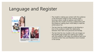 Language and Register
◦ The model is making eye contact with the audience
in the dominant image on the contents page –
forming a direct mode of address with them. In
doing this the model is forming a relationship with
the audience making them more likely to read the
article about her.
◦ The fact that the model appears to be blowing a
kiss to the audience makes the relationship
between them feel more personal and friendly.
◦ The fact that the two models in the sub images on
the double page spread are making eye contact
with the audience, will make the audience feel more
involved in their lives and therefore more invested
in the article.
 