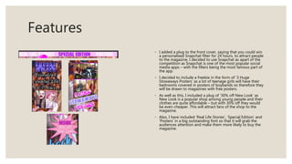 Features
◦ I added a plug to the front cover, saying that you could win
a personalised Snapchat filter for 24 hours, to attract people
to the magazine. I decided to use Snapchat as apart of the
competition as Snapchat is one of the most popular social
media apps – with the filters being the most famous part of
the app.
◦ I decided to include a freebie in the form of ‘3 Huge
Stowaways Posters’ as a lot of teenage girls will have their
bedrooms covered in posters of boybands so therefore they
will be drawn to magazines with free posters.
◦ As well as this, I included a plug of ‘30% off New Look’ as
New Look is a popular shop among young people and their
clothes are quite affordable – but with 30% off they would
be even cheaper. This will attract fans of the shop to the
magazine.
◦ Also, I have included ‘Real Life Stories’, ‘Special Edition’ and
‘Posters’ in a big outstanding font so that it will grab the
audiences attention and make them more likely to buy the
magazine.
 