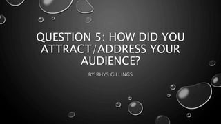 QUESTION 5: HOW DID YOU
ATTRACT/ADDRESS YOUR
AUDIENCE?
BY RHYS GILLINGS
 
