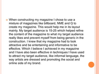  When constructing my magazine I chose to use a
mixture of magazines like billboard, NME and Q to
create my magazine. This would help me in its layout
mainly. My target audience is 15-25 which helped refine
the content of the magazine to what my target audience
really likes and prevent myself from being generic in the
construction. I knew that my magazine had to look
attractive and be entertaining and informative to be
effective. Which I believe I achieved in my magazine
and I have also been effective in techniques I have used
to attract my target audience, like informal language, the
way artists are dressed and promoting the social and
online side of my brand.
 