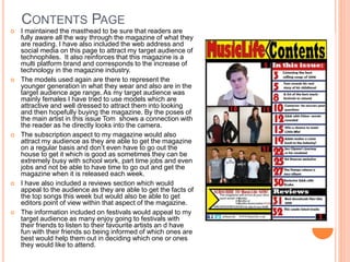 CONTENTS PAGE
 I maintained the masthead to be sure that readers are
fully aware all the way through the magazine of what they
are reading. I have also included the web address and
social media on this page to attract my target audience of
technophiles. It also reinforces that this magazine is a
multi platform brand and corresponds to the increase of
technology in the magazine industry.
 The models used again are there to represent the
younger generation in what they wear and also are in the
target audience age range. As my target audience was
mainly females I have tried to use models which are
attractive and well dressed to attract them into looking
and then hopefully buying the magazine. By the poses of
the main artist in this issue Tom shows a connection with
the reader as he directly looks into the camera.
 The subscription aspect to my magazine would also
attract my audience as they are able to get the magazine
on a regular basis and don’t even have to go out the
house to get it which is good as sometimes they can be
extremely busy with school work, part time jobs and even
jobs and not be able to have time to go out and get the
magazine when it is released each week.
 I have also included a reviews section which would
appeal to the audience as they are able to get the facts of
the top songs this week but would also be able to get
editors point of view within that aspect of the magazine.
 The information included on festivals would appeal to my
target audience as many enjoy going to festivals with
their friends to listen to their favourite artists an d have
fun with their friends so being informed of which ones are
best would help them out in deciding which one or ones
they would like to attend.
 