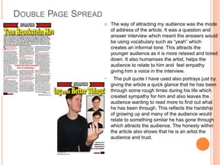 DOUBLE PAGE SPREAD
 The way of attracting my audience was the mode
of address of the article. It was a question and
answer interview which meant the answers would
be using vocabulary such as “yeah” which
creates an informal tone. This attracts the
younger audience as it is more relaxed and toned
down. It also humanises the artist, helps the
audience to relate to him and feel empathy
giving him a voice in the interview.
 The pull quote I have used also portrays just by
giving the article a quick glance that he has been
through some rough times during his life which
created sympathy for him and also leaves the
audience wanting to read more to find out what
he has been through. This reflects the hardship
of growing up and many of the audience would
relate to something similar he has gone through
which attracts the audience. The honesty within
the article also shows that he is an artist the
audience and trust.
 