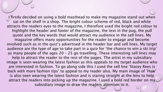 I firstly decided on using a bold masthead to make my magazine stand out when
sat on the shelf in a shop. The bright colour scheme of red, black and white
attracts the readers eyes to the magazine, I therefore used the bright red colour to
highlight the header and footer of the magazine, the text in the pug, the pull
quote and the key words that would attract my audience in the sell lines. My
magazine offers many opportunities for the reader to engage and become
involved such as in the quiz’s advertised in the header bar and sell lines. My target
audience are the type of age to take part in a quiz for ’the chance to win a ski trip’
as many people of the ages 20 – 25 go travelling. These interesting sell lines may
help to attract the reader to the rest of the pages. The artist in my subsidiary
image is seen wearing the latest fashion as this appeals to my target audience who
are interested in fashion. To go along side this I used the sell line ‘Stacey Rees is
back with more fashion tips’ to appeal to my reader also. My main image of ’Huw’
is also seen wearing the latest fashion and is staring straight at the lens to help
attract the readers into picking up the magazine. I used a bold red border on my
subsidiary image to draw the readers attention to it.
 