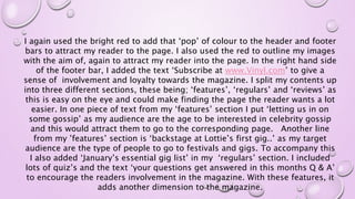 I again used the bright red to add that ‘pop’ of colour to the header and footer
bars to attract my reader to the page. I also used the red to outline my images
with the aim of, again to attract my reader into the page. In the right hand side
of the footer bar, I added the text ‘Subscribe at www.Vinyl.com’ to give a
sense of involvement and loyalty towards the magazine. I split my contents up
into three different sections, these being; ‘features’, ‘regulars’ and ‘reviews’ as
this is easy on the eye and could make finding the page the reader wants a lot
easier. In one piece of text from my ‘features’ section I put ‘letting us in on
some gossip’ as my audience are the age to be interested in celebrity gossip
and this would attract them to go to the corresponding page. Another line
from my ’features’ section is ‘backstage at Lottie’s first gig..’ as my target
audience are the type of people to go to festivals and gigs. To accompany this
I also added ‘January’s essential gig list’ in my ‘regulars’ section. I included
lots of quiz’s and the text ‘your questions get answered in this months Q & A’
to encourage the readers involvement in the magazine. With these features, it
adds another dimension to the magazine.
 