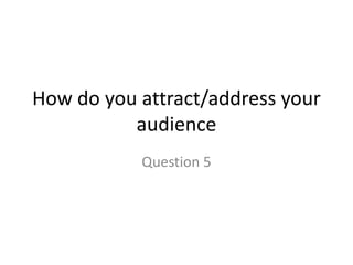 How do you attract/address your
audience
Question 5
 