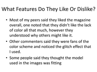 What Features Do They Like Or Dislike?
• Most of my peers said they liked the magazine
overall, one noted that they didn’t like the lack
of color all that much, however they
understood why others might like it.
• Other commenters said they were fans of the
color scheme and noticed the glitch effect that
I used.
• Some people said they thought the model
used in the images was fitting
 