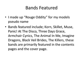 Bands Featured
• I made up “Rouge Oddity” for my models
pseudo name
• Bands featured include; Korn, Skillet, Muse,
Panic! At The Disco, Three Days Grace,
Armchair Cynics, The Animal In Me, Imagine
Dragons, Black Veil Brides, The Killers, these
bands are primarily featured in the contents
pages and the cover page.
 