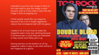 I think people would like my magazine
because it has a lot of bright aggressive
colours that correspond well with the genre.
I decided to put the main image in front of
the mast head to give the image a more
dynamic look to it and make it seem like the
image is kind of popping out.
I added a lot of cover lines to make the
magazine seem more eye-catching because
if someone see’s a story they are interested
in they would more likely pick it up.
Having banners on the bottom on of my
magazine makes it easy to see what will be in
the magazine at a glance.
 