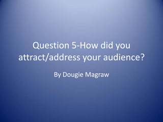 Question 5-How did you attract/address your audience? By Dougie Magraw  