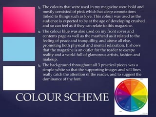  The colours that were used in my magazine were bold and
mostly consisted of pink which has deep connotations
linked to things such as love. This colour was used as the
audience is expected to be at the age of developing crushed
and so can feel as if they can relate to this magazine.
 The colour blue was also used on my front cover and
contents page as well as the masthead as it related to the
feeling of peace and tranquillity, and above all else,
promoting both physical and mental relaxation. It shows
that the magazine is an outlet for the reader to escape
reality and a world full of glamorous artists, fashion and
makeup.
 The background throughout all 3 practical pieces was a
simple white so that the supporting images and sell lines
really catch the attention of the reader, and to suggest the
dominance of the font.
COLOUR SCHEME
 
