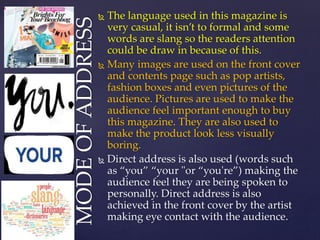  The language used in this magazine is
very casual, it isn’t to formal and some
words are slang so the readers attention
could be draw in because of this.
 Many images are used on the front cover
and contents page such as pop artists,
fashion boxes and even pictures of the
audience. Pictures are used to make the
audience feel important enough to buy
this magazine. They are also used to
make the product look less visually
boring.
 Direct address is also used (words such
as “you” “your "or “you're”) making the
audience feel they are being spoken to
personally. Direct address is also
achieved in the front cover by the artist
making eye contact with the audience.
MODEOFADDRESS
 