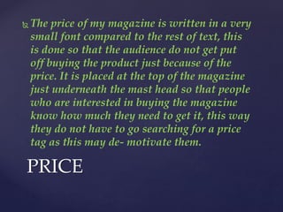 The price of my magazine is written in a very
small font compared to the rest of text, this
is done so that the audience do not get put
off buying the product just because of the
price. It is placed at the top of the magazine
just underneath the mast head so that people
who are interested in buying the magazine
know how much they need to get it, this way
they do not have to go searching for a price
tag as this may de- motivate them.
PRICE
 