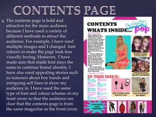  The contents page is bold and
attractive for the main audience
because I have used a variety of
different methods to attract the
audience. For example, I have used
multiple images and I changed font
colours to make the page look less
visually boring. However, I have
made sure that made font stays the
same to continue brand identity. I
have also used appealing stories such
as rumours about boy bands and
intriguing sell lines to draw my
audience in. I have used the same
type of font and colour scheme on my
front cover so that the audience are
clear that the contents page is from
the same magazine as the front cover.
 