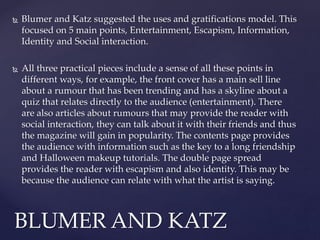 Blumer and Katz suggested the uses and gratifications model. This
focused on 5 main points, Entertainment, Escapism, Information,
Identity and Social interaction.
 All three practical pieces include a sense of all these points in
different ways, for example, the front cover has a main sell line
about a rumour that has been trending and has a skyline about a
quiz that relates directly to the audience (entertainment). There
are also articles about rumours that may provide the reader with
social interaction, they can talk about it with their friends and thus
the magazine will gain in popularity. The contents page provides
the audience with information such as the key to a long friendship
and Halloween makeup tutorials. The double page spread
provides the reader with escapism and also identity. This may be
because the audience can relate with what the artist is saying.
BLUMER AND KATZ
 