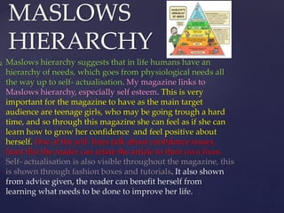  Maslows hierarchy suggests that in life humans have an
hierarchy of needs, which goes from physiological needs all
the way up to self- actualisation. My magazine links to
Maslows hierarchy, especially self esteem. This is very
important for the magazine to have as the main target
audience are teenage girls, who may be going trough a hard
time, and so through this magazine she can feel as if she can
learn how to grow her confidence and feel positive about
herself. One of the sell- lines talk about confidence issues,
from this the reader can relate the article to their own lives.
Self- actualisation is also visible throughout the magazine, this
is shown through fashion boxes and tutorials. It also shown
from advice given, the reader can benefit herself from
learning what needs to be done to improve her life.
MASLOWS
HIERARCHY
 