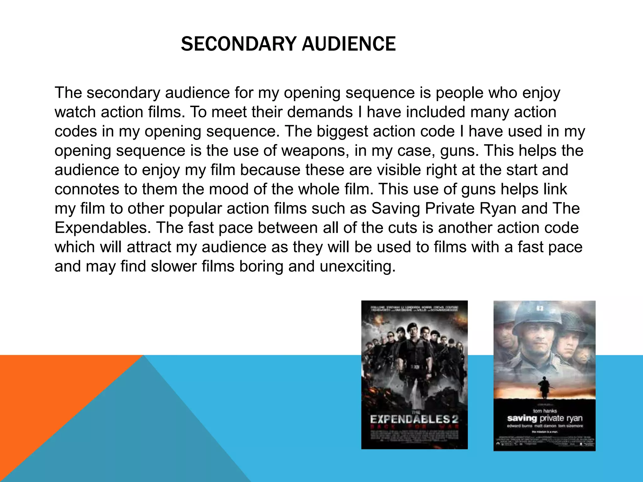 SECONDARY AUDIENCE

The secondary audience for my opening sequence is people who enjoy
watch action films. To meet their demands I have included many action
codes in my opening sequence. The biggest action code I have used in my
opening sequence is the use of weapons, in my case, guns. This helps the
audience to enjoy my film because these are visible right at the start and
connotes to them the mood of the whole film. This use of guns helps link
my film to other popular action films such as Saving Private Ryan and The
Expendables. The fast pace between all of the cuts is another action code
which will attract my audience as they will be used to films with a fast pace
and may find slower films boring and unexciting.
 