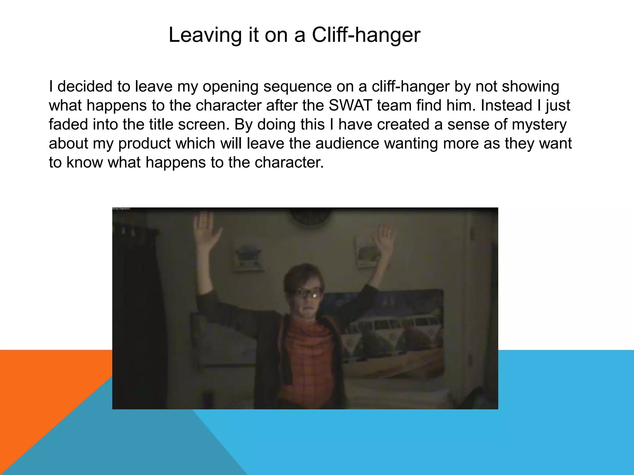 Leaving it on a Cliff-hanger

I decided to leave my opening sequence on a cliff-hanger by not showing
what happens to the character after the SWAT team find him. Instead I just
faded into the title screen. By doing this I have created a sense of mystery
about my product which will leave the audience wanting more as they want
to know what happens to the character.
 